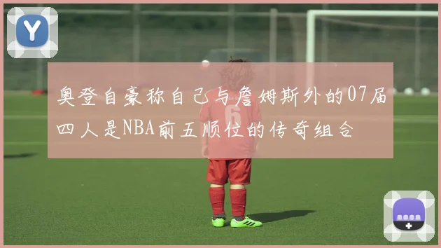 奥登自豪称自己与詹姆斯外的07届四人是NBA前五顺位的传奇组合