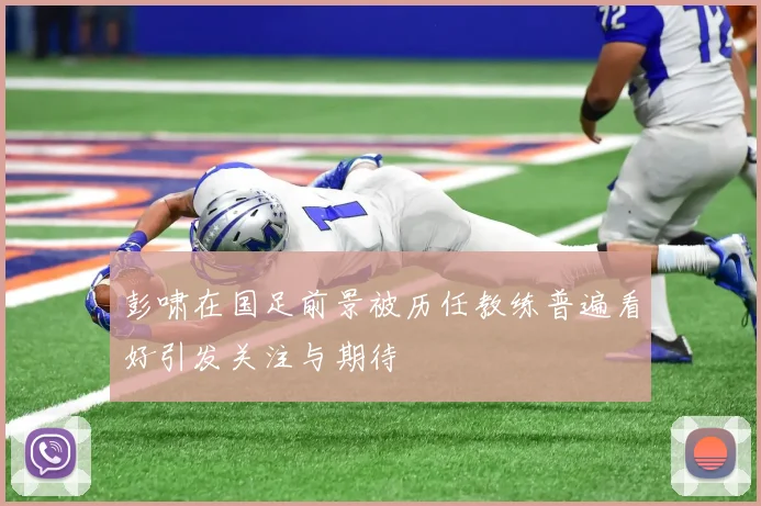 彭啸在国足前景被历任教练普遍看好引发关注与期待