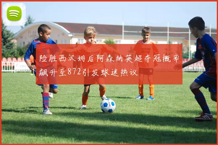险胜西汉姆后阿森纳英超夺冠概率飙升至872引发球迷热议