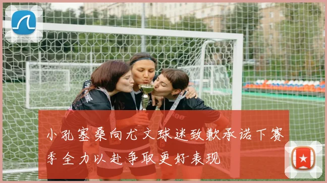 小孔塞桑向尤文球迷致歉承诺下赛季全力以赴争取更好表现