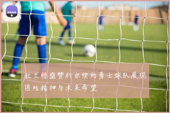 杜兰特盛赞科尔续约勇士球队展现团结精神与未来希望