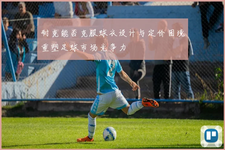耐克能否克服球衣设计与定价困境重塑足球市场竞争力