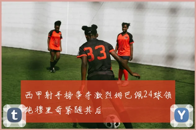 西甲射手榜争夺激烈姆巴佩24球领跑穆里奇紧随其后
