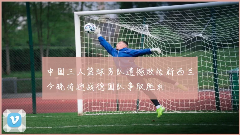 中国三人篮球男队遗憾败给新西兰今晚将迎战德国队争取胜利