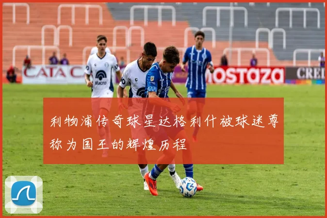 利物浦传奇球星达格利什被球迷尊称为国王的辉煌历程
