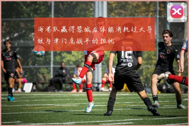 海港队赢得蓉城后体能消耗过大导致与津门虎战平的担忧
