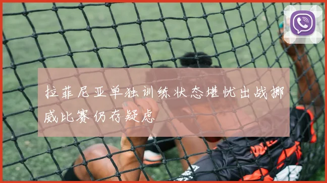 拉菲尼亚单独训练状态堪忧出战挪威比赛仍存疑虑