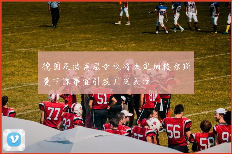 德国足协高层会议将决定纳格尔斯曼下课事宜引发广泛关注