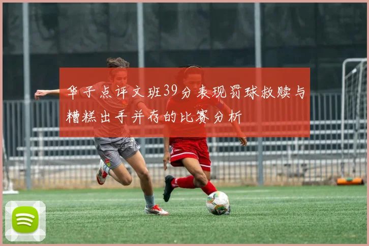 华子点评文班39分表现罚球救赎与糟糕出手并存的比赛分析