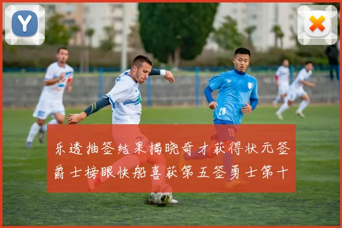 乐透抽签结果揭晓奇才获得状元签爵士榜眼快船喜获第五签勇士第十一雷霆第十二
